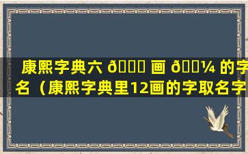 康熙字典六 🐟 画 🌼 的字取名（康熙字典里12画的字取名字用）